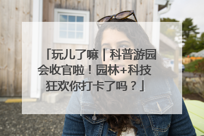 玩儿了嘛｜科普游园会收官啦！园林+科技狂欢你打卡了吗？